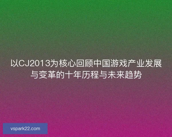 以CJ2013为核心回顾中国游戏产业发展与变革的十年历程与未来趋势 以CJ2013为核心回顾中国游戏产业发展与变革的十年历程与未来趋势