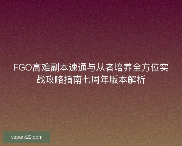 FGO高难副本速通与从者培养全方位实战攻略指南七周年版本解析