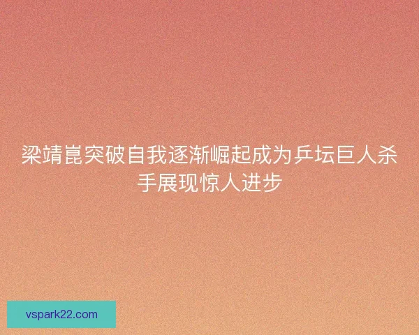 梁靖崑突破自我逐渐崛起成为乒坛巨人杀手展现惊人进步 梁靖崑突破自我逐渐崛起成为乒坛巨人杀手展现惊人进步