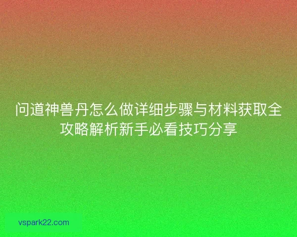 问道神兽丹怎么做详细步骤与材料获取全攻略解析新手必看技巧分享 问道神兽丹怎么做详细步骤与材料获取全攻略解析新手必看技巧分享