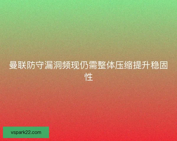 曼联防守漏洞频现仍需整体压缩提升稳固性