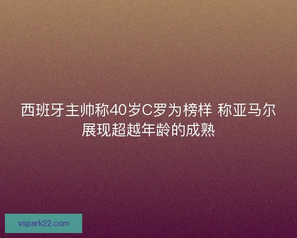 西班牙主帅称40岁C罗为榜样 称亚马尔展现超越年龄的成熟