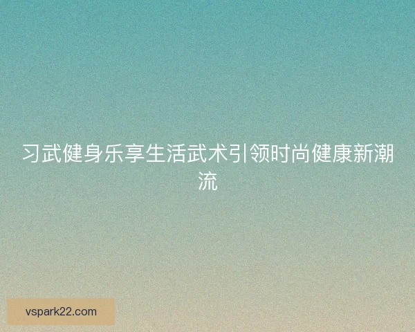习武健身乐享生活武术引领时尚健康新潮流