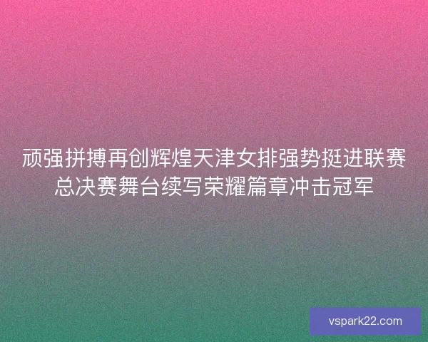 顽强拼搏再创辉煌天津女排强势挺进联赛总决赛舞台续写荣耀篇章冲击冠军 顽强拼搏再创辉煌天津女排强势挺进联赛总决赛舞台续写荣耀篇章冲击冠军