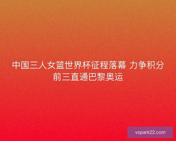 中国三人女篮世界杯征程落幕 力争积分前三直通巴黎奥运 中国三人女篮世界杯征程落幕 力争积分前三直通巴黎奥运