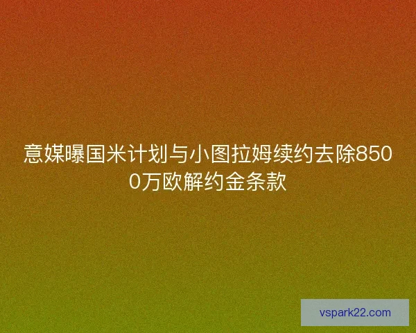意媒曝国米计划与小图拉姆续约去除8500万欧解约金条款