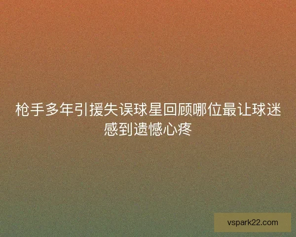 枪手多年引援失误球星回顾哪位最让球迷感到遗憾心疼 枪手多年引援失误球星回顾哪位最让球迷感到遗憾心疼