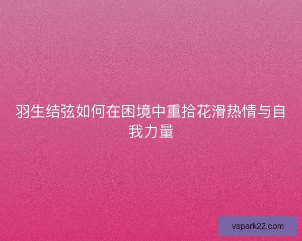 羽生结弦如何在困境中重拾花滑热情与自我力量