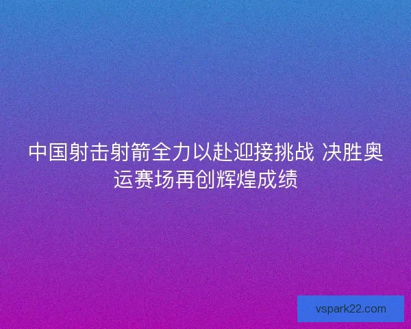 中国射击射箭全力以赴迎接挑战 决胜奥运赛场再创辉煌成绩
