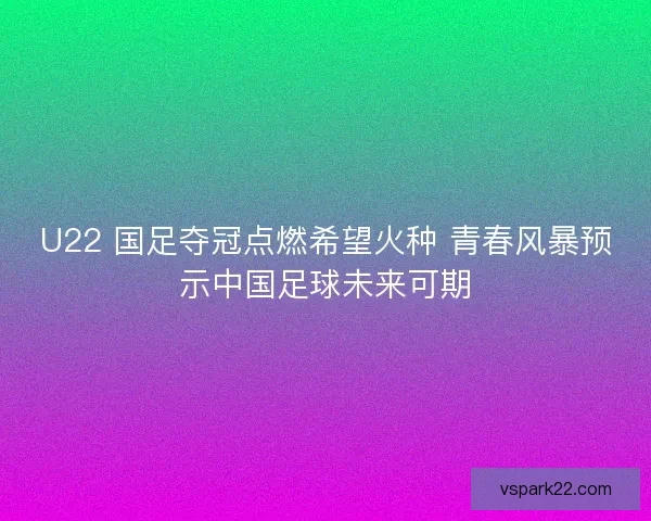 U22 国足夺冠点燃希望火种 青春风暴预示中国足球未来可期