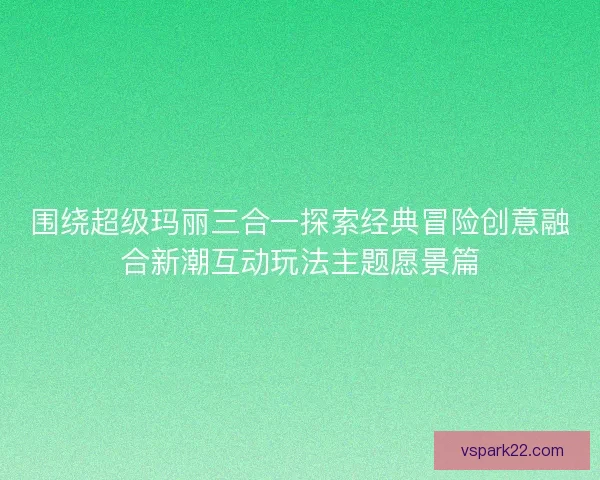 围绕超级玛丽三合一探索经典冒险创意融合新潮互动玩法主题愿景篇 围绕超级玛丽三合一探索经典冒险创意融合新潮互动玩法主题愿景篇