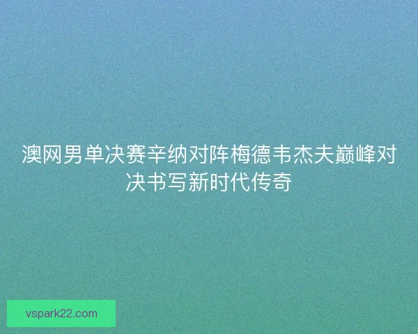 澳网男单决赛辛纳对阵梅德韦杰夫巅峰对决书写新时代传奇 澳网男单决赛辛纳对阵梅德韦杰夫巅峰对决书写新时代传奇