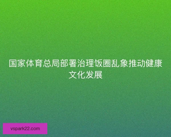国家体育总局部署治理饭圈乱象推动健康文化发展 国家体育总局部署治理饭圈乱象推动健康文化发展