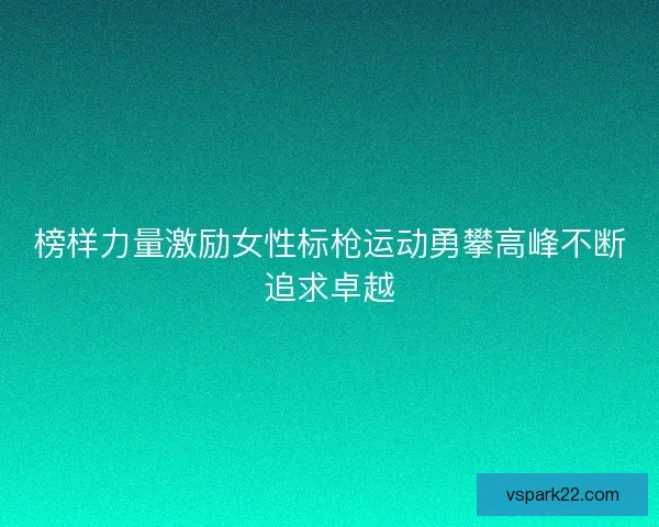 榜样力量激励女性标枪运动勇攀高峰不断追求卓越 榜样力量激励女性标枪运动勇攀高峰不断追求卓越