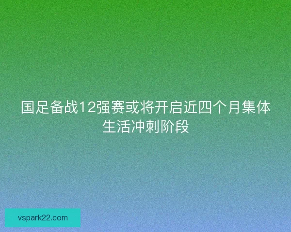 国足备战12强赛或将开启近四个月集体生活冲刺阶段
