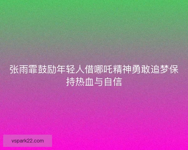 张雨霏鼓励年轻人借哪吒精神勇敢追梦保持热血与自信 张雨霏鼓励年轻人借哪吒精神勇敢追梦保持热血与自信